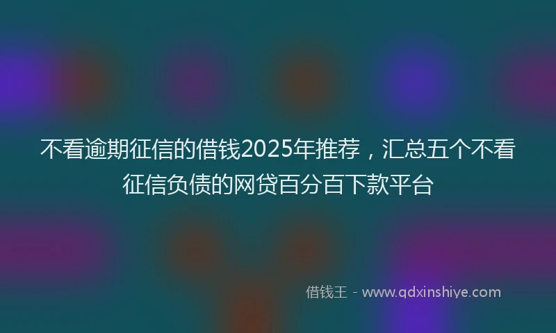 不看逾期征信的借钱2025年推荐，汇总五个不看征信负债的网贷百分百下款平台