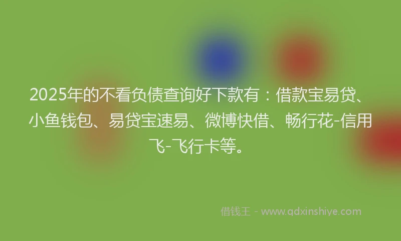 2025年的不看负债查询好下款有：借款宝易贷、小鱼钱包、易贷宝速易、微博快借、畅行花-信用飞-飞行卡等。