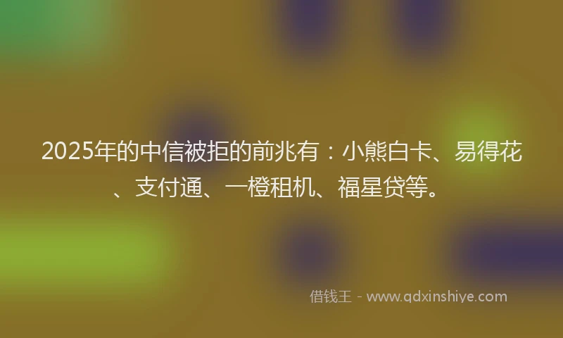 2025年的中信被拒的前兆有：小熊白卡、易得花、支付通、一橙租机、福星贷等。