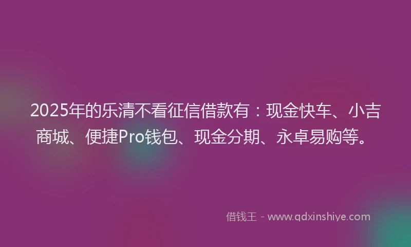 2025年的乐清不看征信借款有：现金快车、小吉商城、便捷Pro钱包、现金分期、永卓易购等。