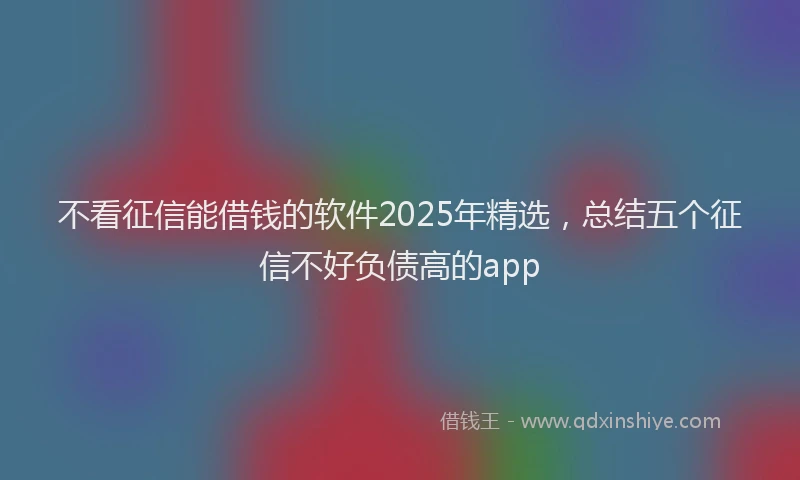 不看征信能借钱的软件2025年精选，总结五个征信不好负债高的app