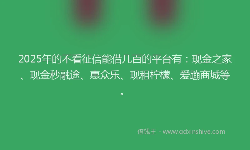 2025年的不看征信能借几百的平台有：现金之家、现金秒融途、惠众乐、现租柠檬、爱蹦商城等。