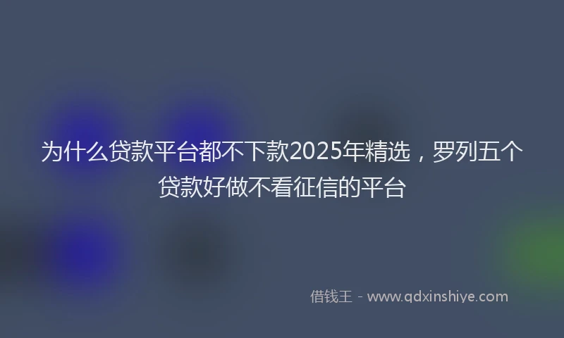 为什么贷款平台都不下款2025年精选，罗列五个贷款好做不看征信的平台
