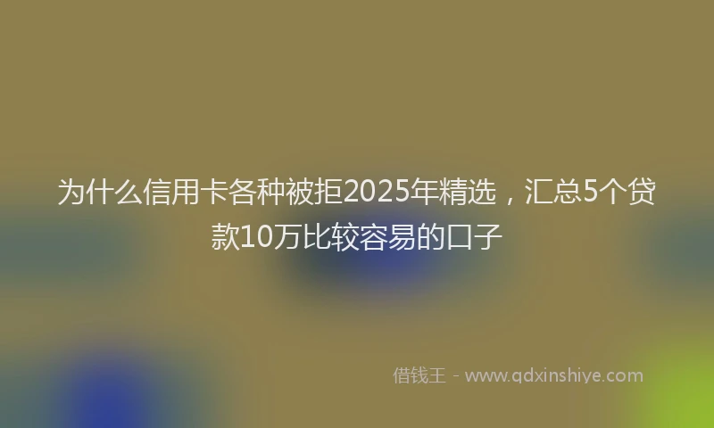 为什么信用卡各种被拒2025年精选，汇总5个贷款10万比较容易的口子