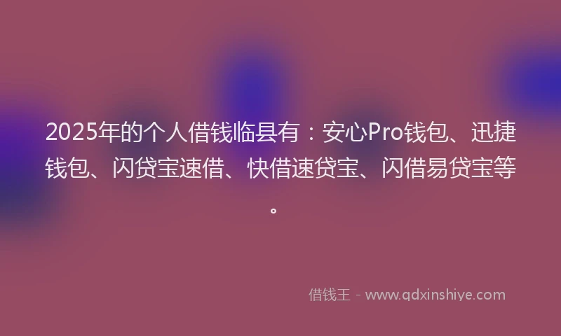 2025年的个人借钱临县有：安心Pro钱包、迅捷钱包、闪贷宝速借、快借速贷宝、闪借易贷宝等。