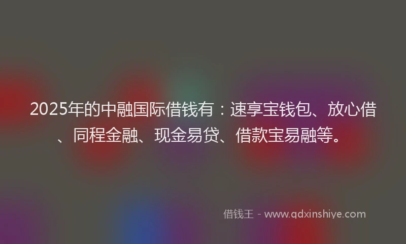 2025年的中融国际借钱有:速享宝钱包、放心借、同程金融、现金易贷、借款宝易融等。
