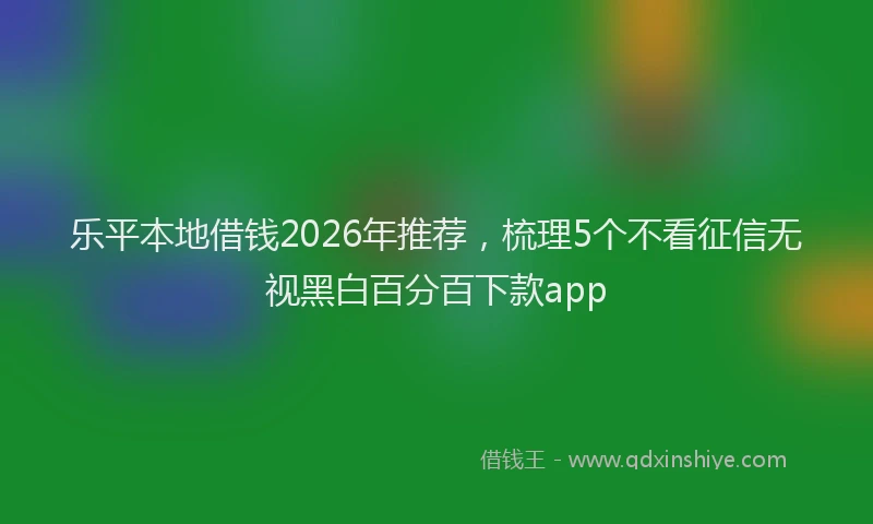 乐平本地借钱2026年推荐，梳理5个不看征信无视黑白百分百下款app