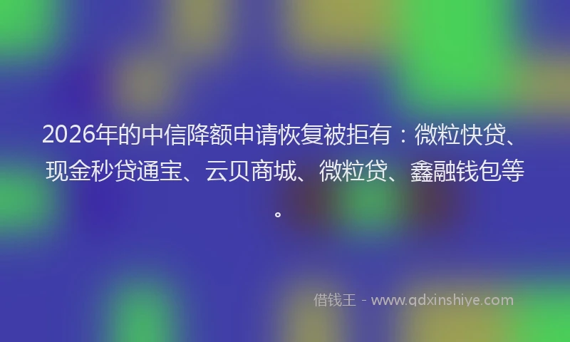 2026年的中信降额申请恢复被拒有：微粒快贷、现金秒贷通宝、云贝商城、微粒贷、鑫融钱包等。
