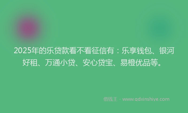 2025年的乐贷款看不看征信有：乐享钱包、银河好租、万通小贷、安心贷宝、易橙优品等。