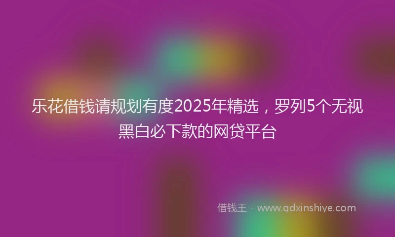 乐花借钱请规划有度2025年精选,罗列5个无视黑白必下款的网贷平台