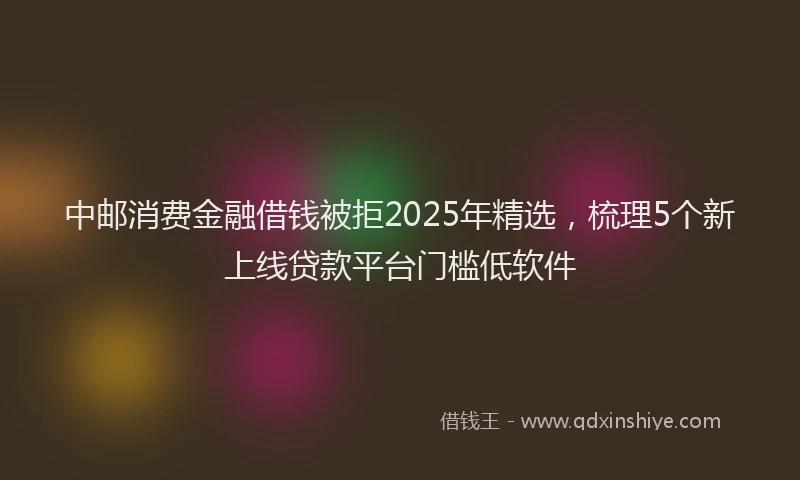 中邮消费金融借钱被拒2025年精选，梳理5个新上线贷款平台门槛低软件