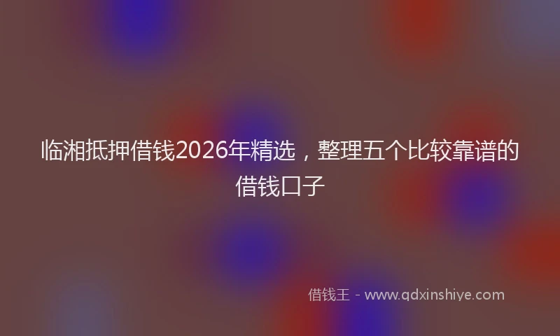 临湘抵押借钱2026年精选，整理五个比较靠谱的借钱口子