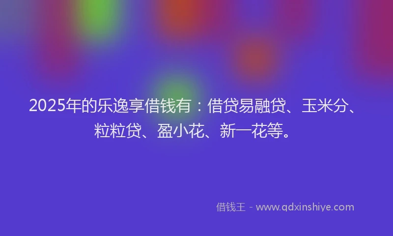 2025年的乐逸享借钱有：借贷易融贷、玉米分、粒粒贷、盈小花、新一花等。