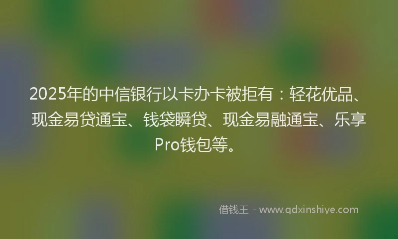 2025年的中信银行以卡办卡被拒有:轻花优品、现金易贷通宝、钱袋瞬贷、现金易融通宝、乐享Pro钱包等。