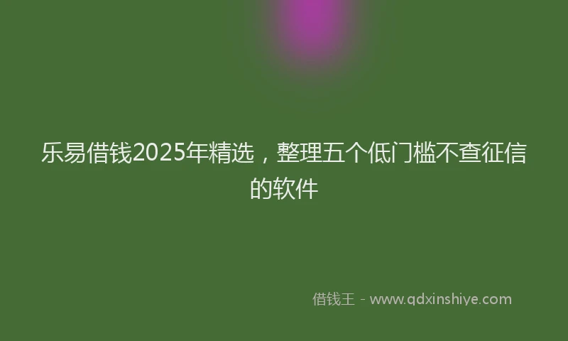 乐易借钱2025年精选，整理五个低门槛不查征信的软件