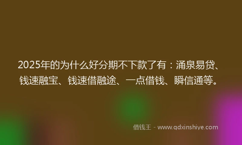2025年的为什么好分期不下款了有：涌泉易贷、钱速融宝、钱速借融途、一点借钱、瞬信通等。