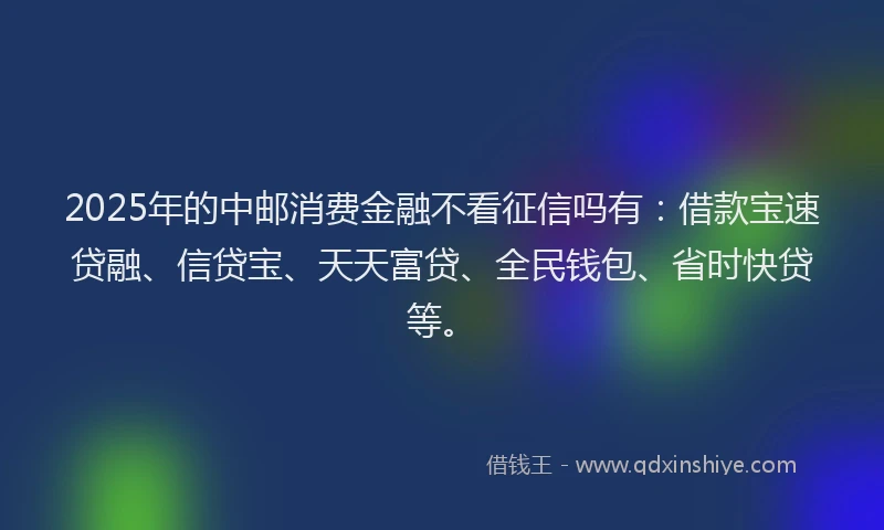 2025年的中邮消费金融不看征信吗有：借款宝速贷融、信贷宝、天天富贷、全民钱包、省时快贷等。