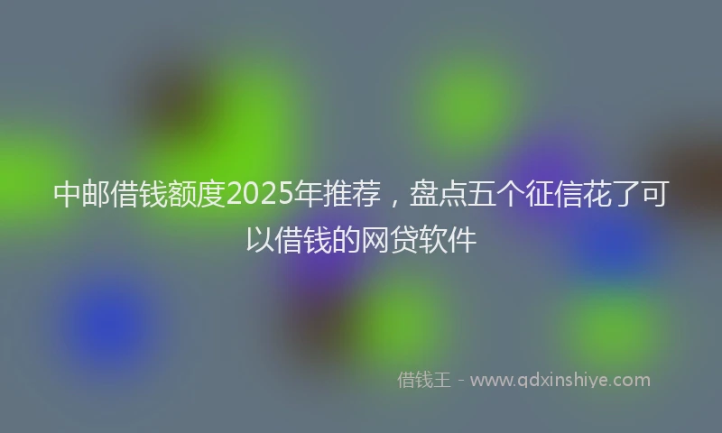中邮借钱额度2025年推荐，盘点五个征信花了可以借钱的网贷软件