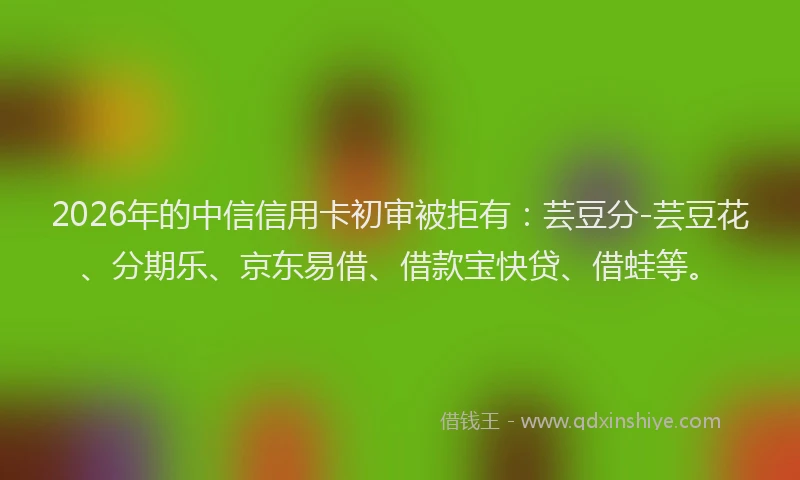 2026年的中信信用卡初审被拒有：芸豆分-芸豆花、分期乐、京东易借、借款宝快贷、借蛙等。