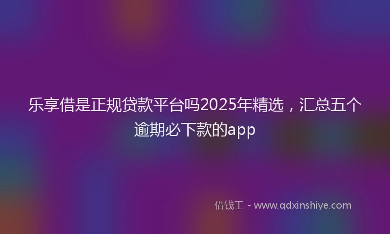 乐享借是正规贷款平台吗2025年精选，汇总五个逾期必下款的app