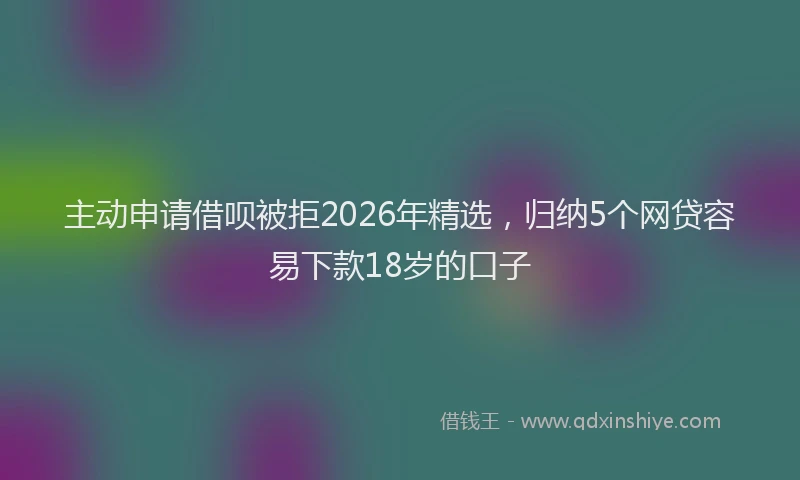 主动申请借呗被拒2026年精选,归纳5个网贷容易下款18岁的口子
