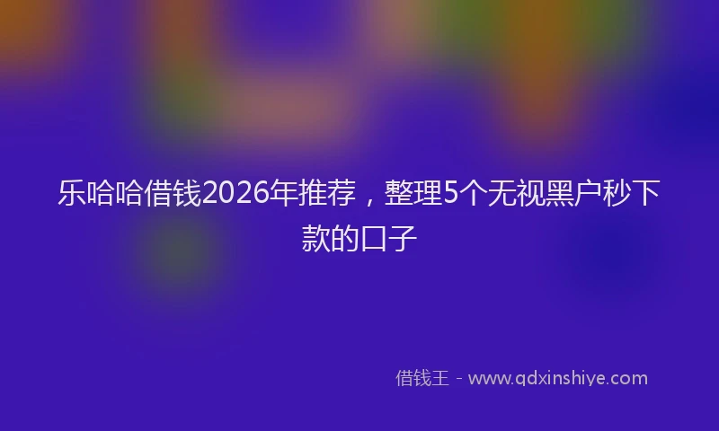 乐哈哈借钱2026年推荐，整理5个无视黑户秒下款的口子