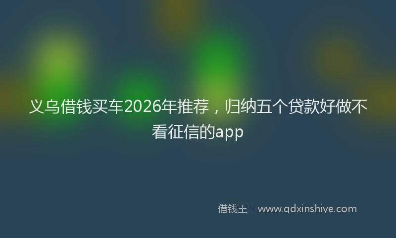 义乌借钱买车2026年推荐，归纳五个贷款好做不看征信的app