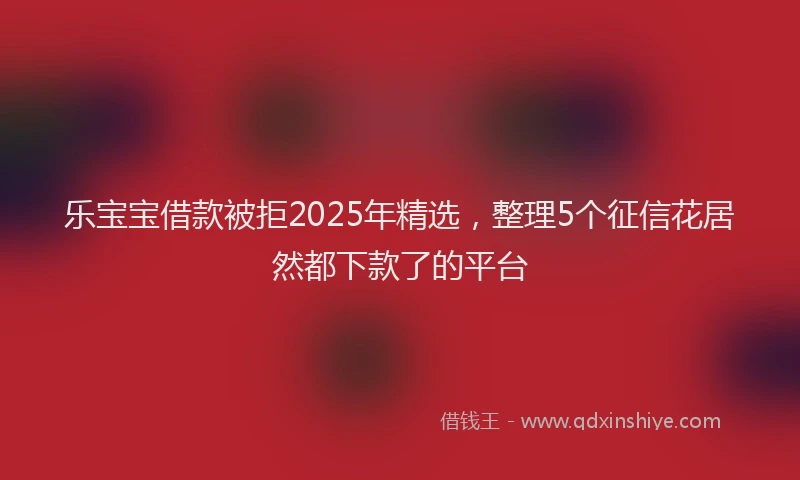 乐宝宝借款被拒2025年精选，整理5个征信花居然都下款了的平台