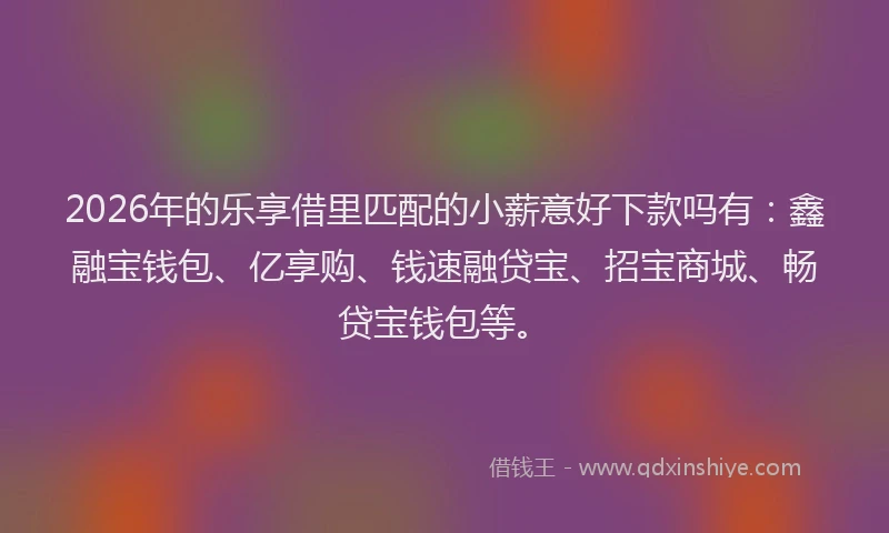 2026年的乐享借里匹配的小薪意好下款吗有：鑫融宝钱包、亿享购、钱速融贷宝、招宝商城、畅贷宝钱包等。