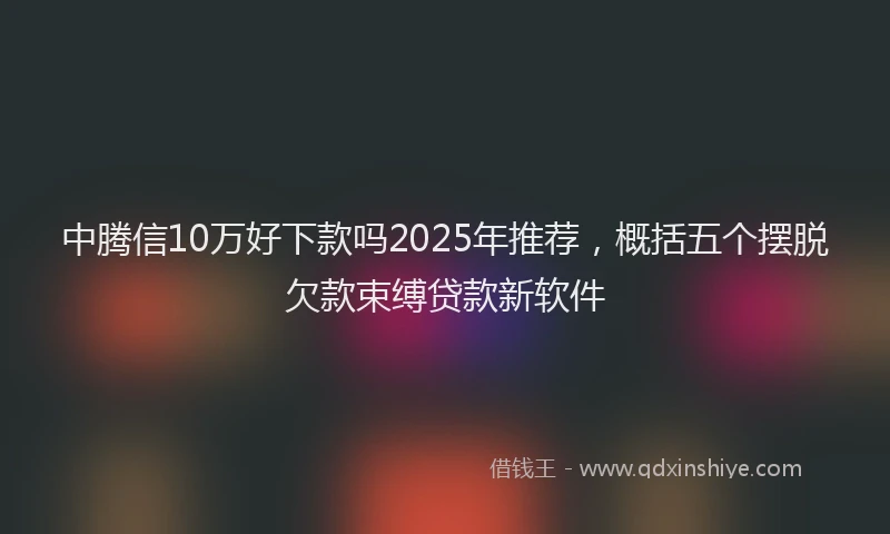 中腾信10万好下款吗2025年推荐，概括五个摆脱欠款束缚贷款新软件