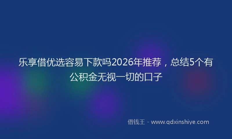乐享借优选容易下款吗2026年推荐，总结5个有公积金无视一切的口子