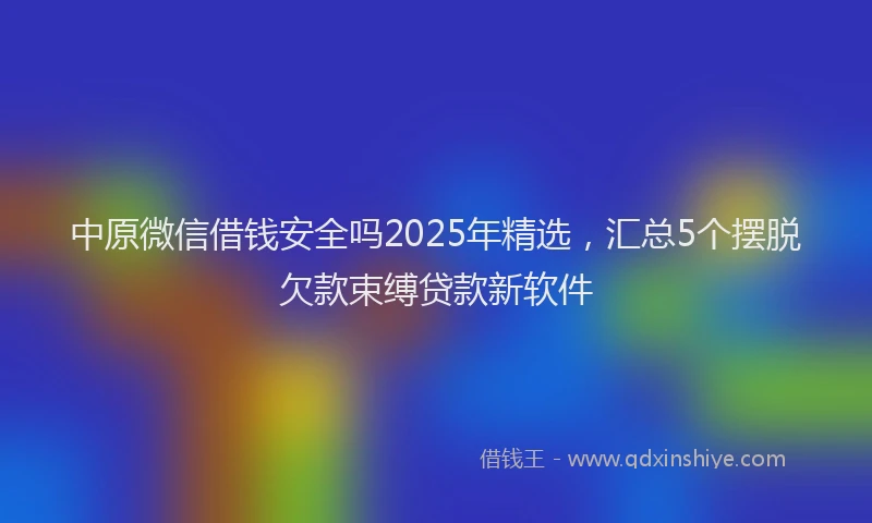 中原微信借钱安全吗2025年精选，汇总5个摆脱欠款束缚贷款新软件
