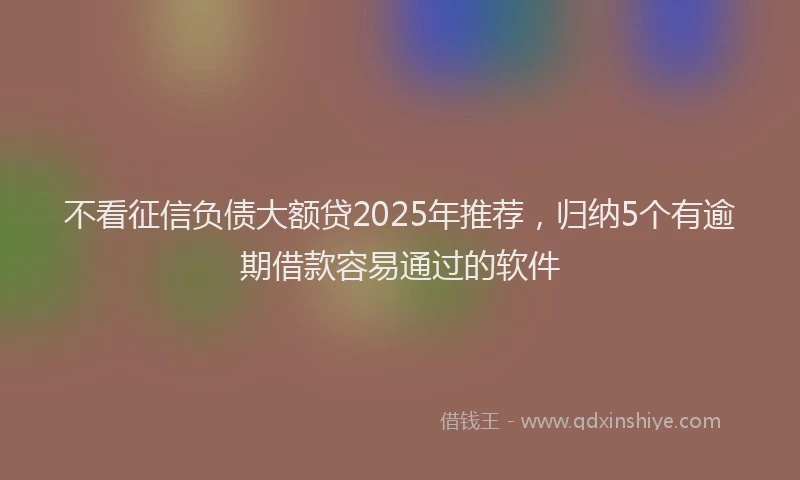 不看征信负债大额贷2025年推荐,归纳5个有逾期借款容易通过的软件