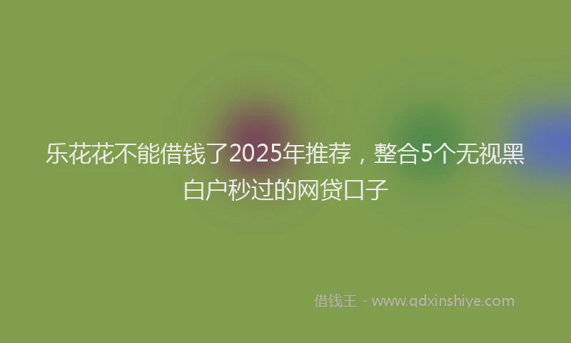 乐花花不能借钱了2025年推荐,整合5个无视黑白户秒过的网贷口子