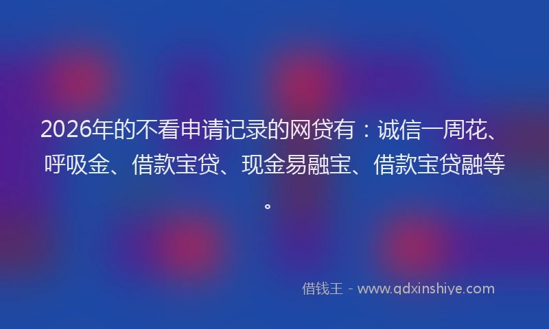 2026年的不看申请记录的网贷有：诚信一周花、呼吸金、借款宝贷、现金易融宝、借款宝贷融等。
