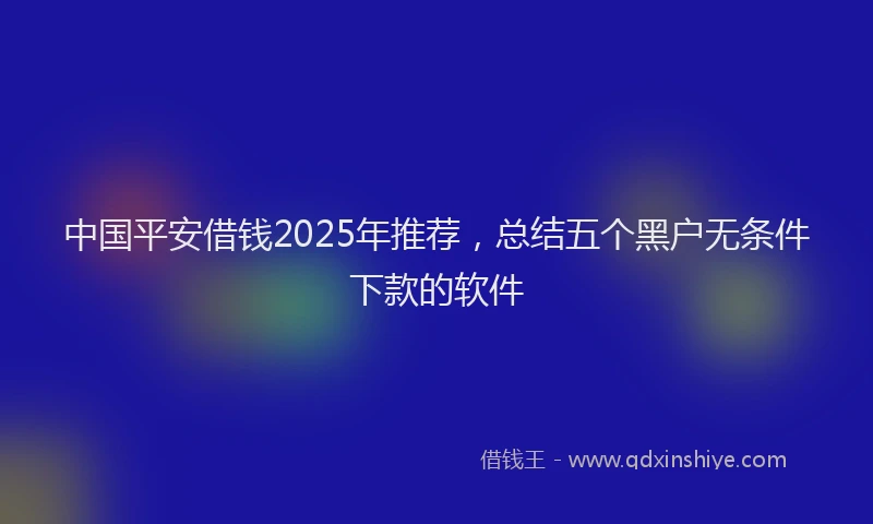 中国平安借钱2025年推荐，总结五个黑户无条件下款的软件
