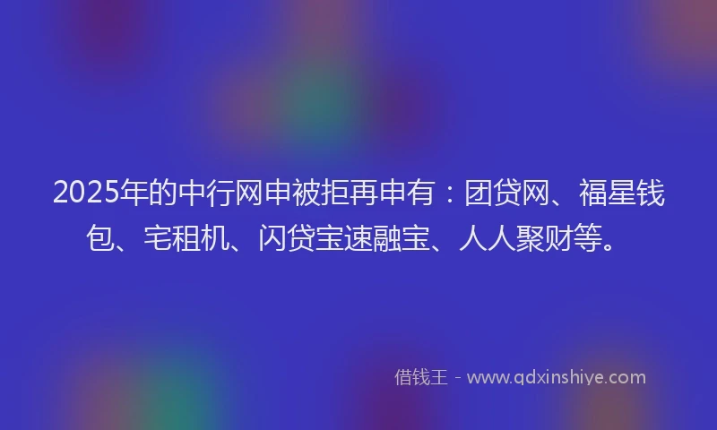 2025年的中行网申被拒再申有:团贷网、福星钱包、宅租机、闪贷宝速融宝、人人聚财等。