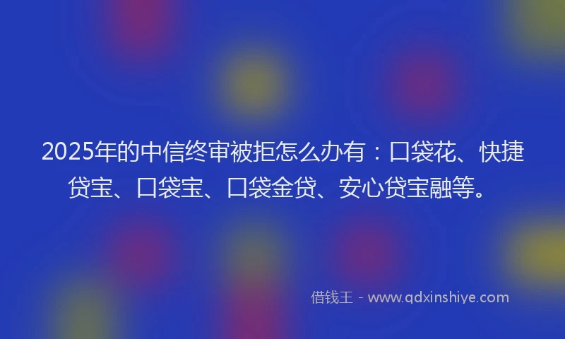 2025年的中信终审被拒怎么办有：口袋花、快捷贷宝、口袋宝、口袋金贷、安心贷宝融等。