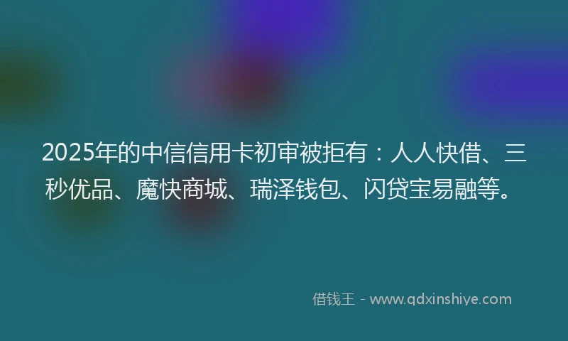 2025年的中信信用卡初审被拒有：人人快借、三秒优品、魔快商城、瑞泽钱包、闪贷宝易融等。