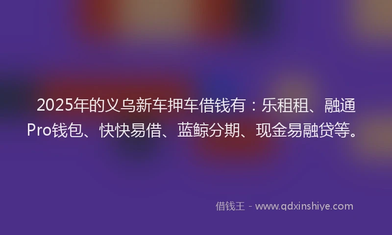 2025年的义乌新车押车借钱有:乐租租、融通Pro钱包、快快易借、蓝鲸分期、现金易融贷等。