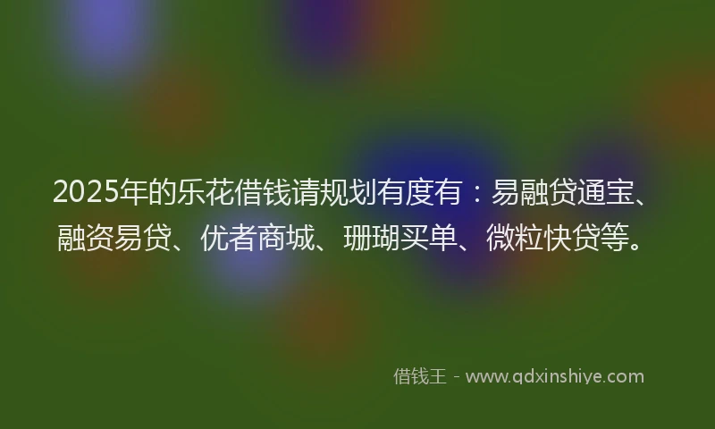 2025年的乐花借钱请规划有度有：易融贷通宝、融资易贷、优者商城、珊瑚买单、微粒快贷等。