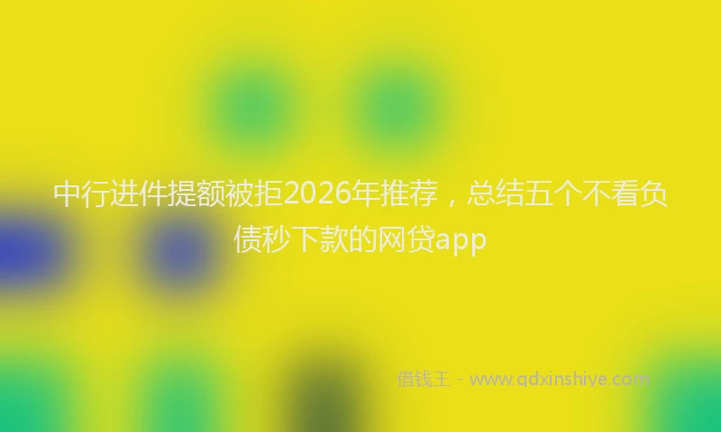中行进件提额被拒2026年推荐，总结五个不看负债秒下款的网贷app