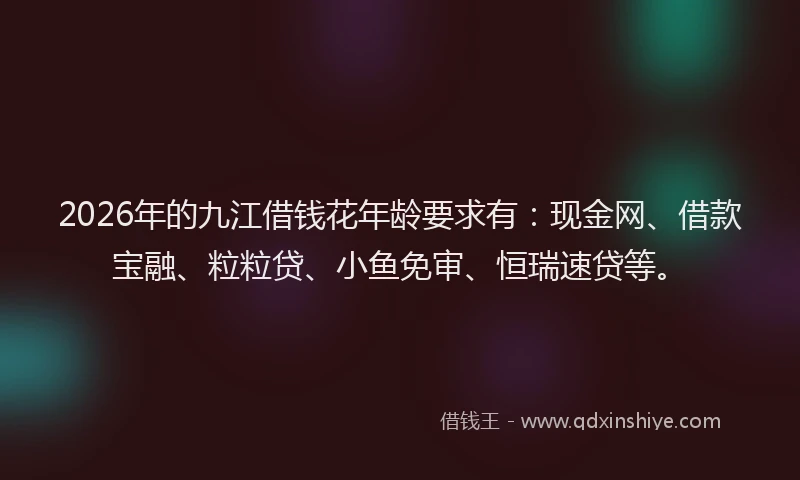 2026年的九江借钱花年龄要求有：现金网、借款宝融、粒粒贷、小鱼免审、恒瑞速贷等。