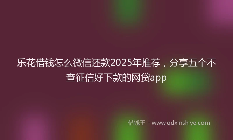 乐花借钱怎么微信还款2025年推荐，分享五个不查征信好下款的网贷app