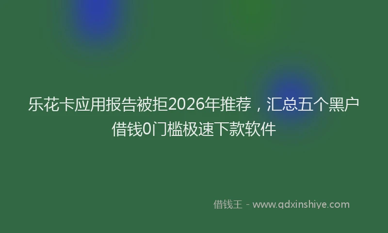 乐花卡应用报告被拒2026年推荐，汇总五个黑户借钱0门槛极速下款软件