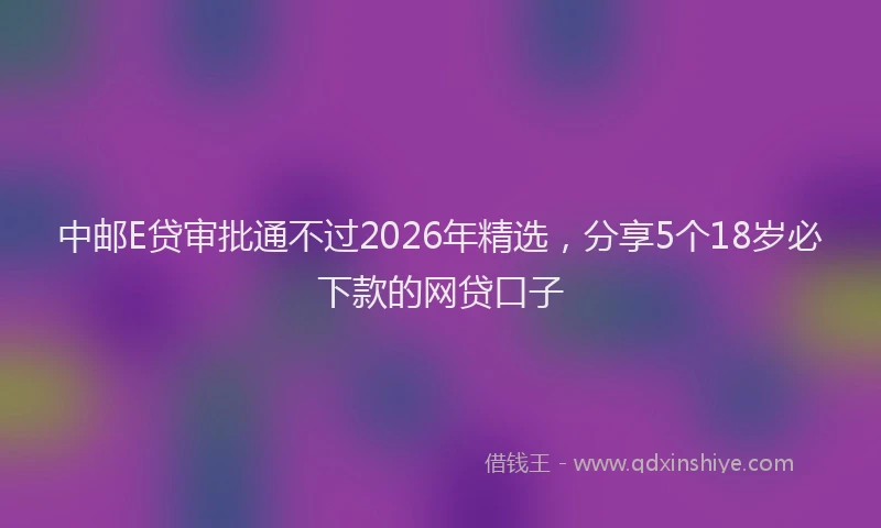 中邮E贷审批通不过2026年精选，分享5个18岁必下款的网贷口子