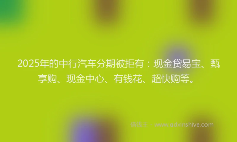 2025年的中行汽车分期被拒有：现金贷易宝、甄享购、现金中心、有钱花、超快购等。