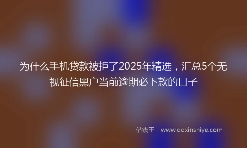 为什么手机贷款被拒了2025年精选，汇总5个无视征信黑户当前逾期必下款的口子