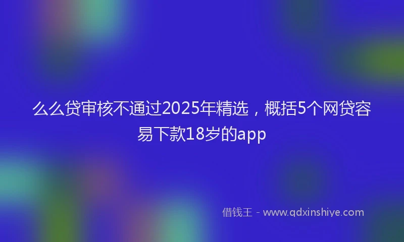 么么贷审核不通过2025年精选，概括5个网贷容易下款18岁的app