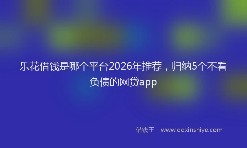 乐花借钱是哪个平台2026年推荐，归纳5个不看负债的网贷app